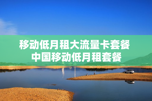 移动低月租大流量卡套餐 中国移动低月租套餐
