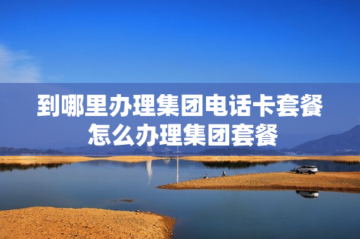 到哪里办理集团电话卡套餐 怎么办理集团套餐