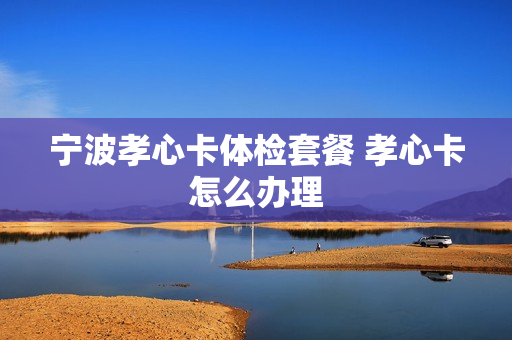 宁波孝心卡体检套餐 孝心卡怎么办理