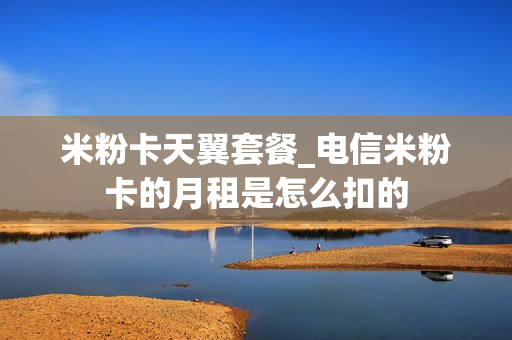 米粉卡天翼套餐_电信米粉卡的月租是怎么扣的