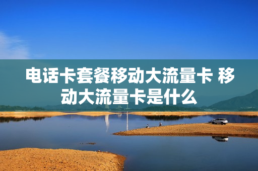 电话卡套餐移动大流量卡 移动大流量卡是什么