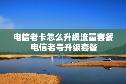 电信老卡怎么升级流量套餐 电信老号升级套餐