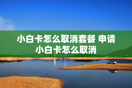 小白卡怎么取消套餐 申请小白卡怎么取消