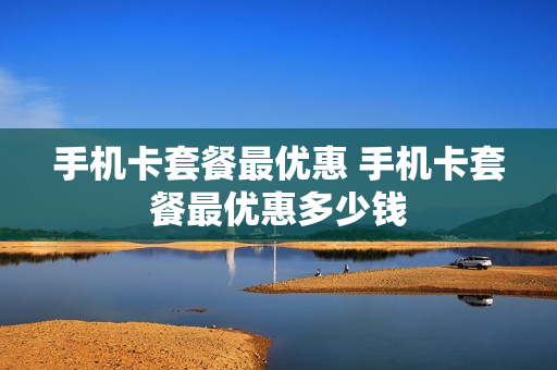 手机卡套餐最优惠 手机卡套餐最优惠多少钱