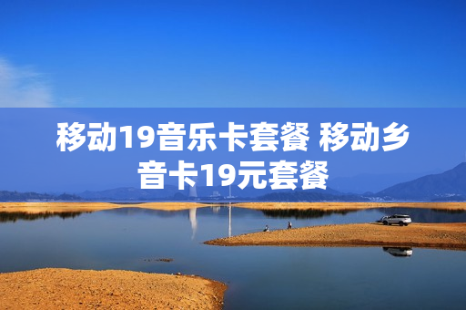 移动19音乐卡套餐 移动乡音卡19元套餐