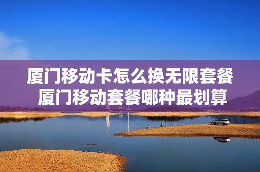 厦门移动卡怎么换无限套餐 厦门移动套餐哪种最划算2021