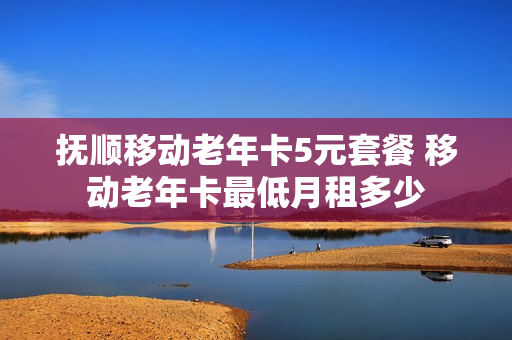 抚顺移动老年卡5元套餐 移动老年卡最低月租多少