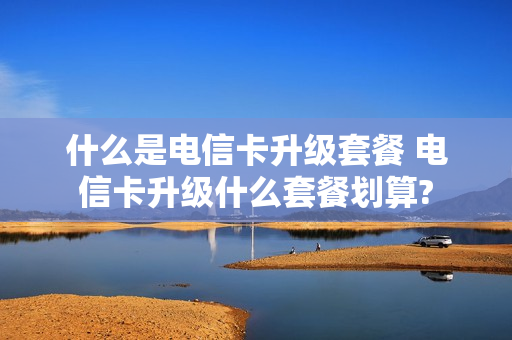 什么是电信卡升级套餐 电信卡升级什么套餐划算?