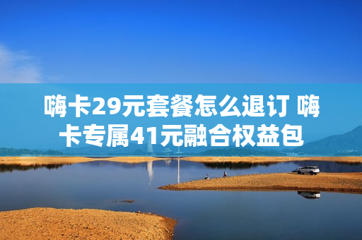 嗨卡29元套餐怎么退订 嗨卡专属41元融合权益包
