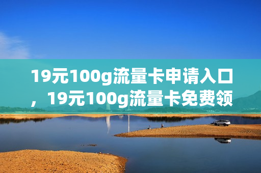 19元100g流量卡申请入口，19元100g流量卡免费领取(19.9元100g流量卡办理)