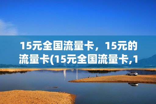 15元全国流量卡，15元的流量卡(15元全国流量卡,15元的流量卡能用吗)