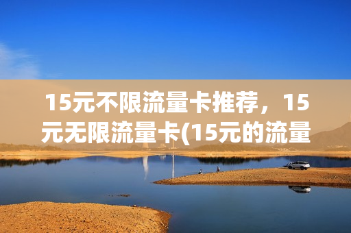 15元不限流量卡推荐，15元无限流量卡(15元的流量能用多长时间)