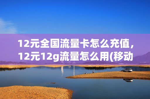 12元全国流量卡怎么充值，12元12g流量怎么用(移动12元流量卡)
