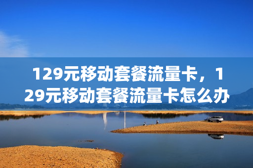 129元移动套餐流量卡，129元移动套餐流量卡怎么办理(129元移动套餐流量卡,129元移动套餐流量卡怎么办理的)