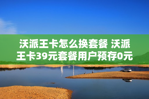 沃派王卡怎么换套餐 沃派王卡39元套餐用户预存0元赠送20元24个月