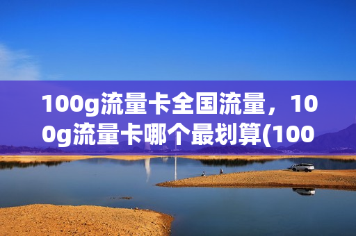 100g流量卡全国流量，100g流量卡哪个最划算(100g流量卡推荐)