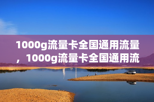 1000g流量卡全国通用流量，1000g流量卡全国通用流量有多少(一千g流量卡)