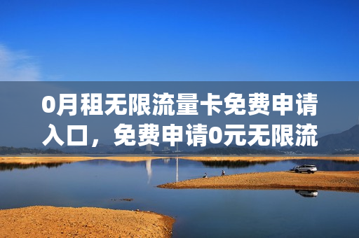 0月租无限流量卡免费申请入口，免费申请0元无限流量卡(0月租永久免费的无限流量卡)
