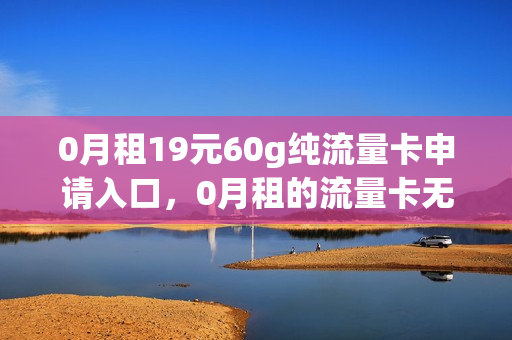 0月租19元60g纯流量卡申请入口，0月租的流量卡无限流量是真的假的(0月租流量卡申请免费)