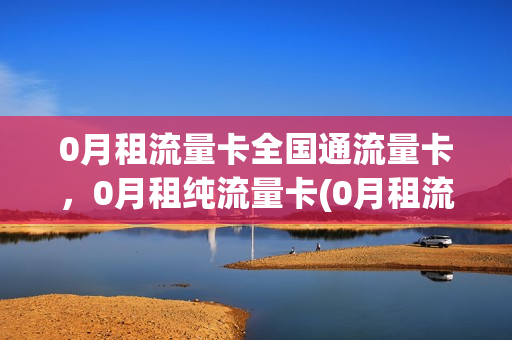 0月租流量卡全国通流量卡，0月租纯流量卡(0月租流量卡全国通流量卡,0月租纯流量卡怎么办)