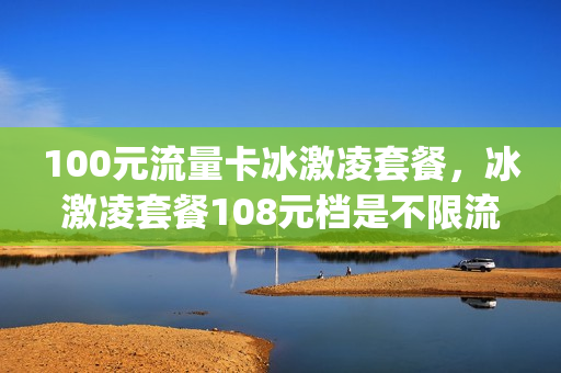 100元流量卡冰激凌套餐，冰激凌套餐108元档是不限流量吗(100元冰淇淋套餐)