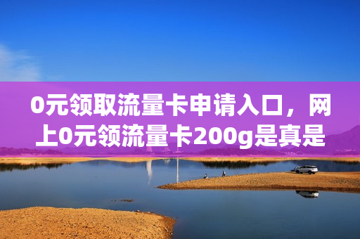 0元领取流量卡申请入口，网上0元领流量卡200g是真是假(零元领流量卡)