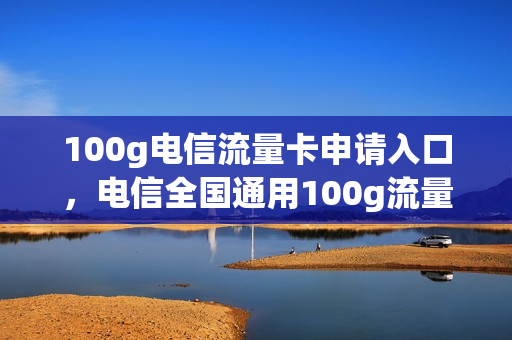 100g电信流量卡申请入口，电信全国通用100g流量卡申请(电信100g流量卡大放送)