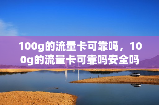 100g的流量卡可靠吗，100g的流量卡可靠吗安全吗(100g以上的流量卡)
