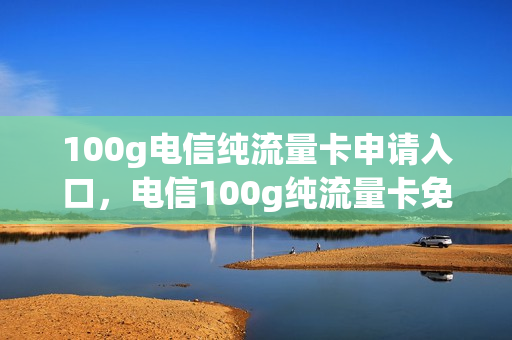 100g电信纯流量卡申请入口，电信100g纯流量卡免费领(电信纯流量卡1000g办理)