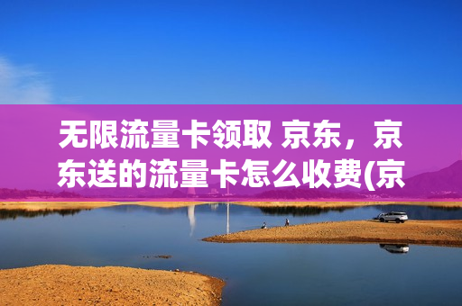 无限流量卡领取 京东，京东送的流量卡怎么收费(京东卖的流量卡有保障吗)