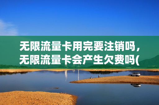无限流量卡用完要注销吗，无限流量卡会产生欠费吗(无限流量卡值得保留吗)