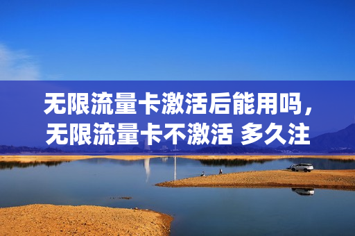 无限流量卡激活后能用吗，无限流量卡不激活 多久注销(无限流量卡不用了要注销吗)