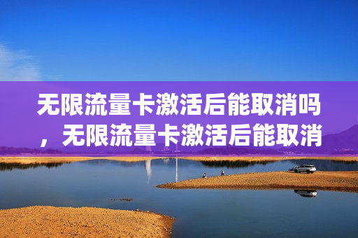 无限流量卡激活后能取消吗，无限流量卡激活后能取消吗(无限流量卡不激活 多久注销)