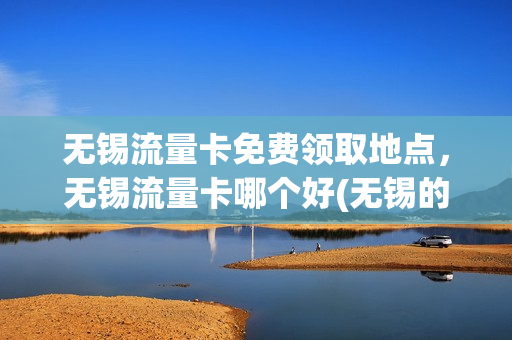 无锡流量卡免费领取地点，无锡流量卡哪个好(无锡的卡)