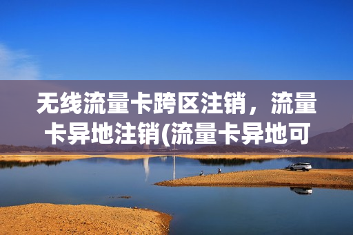 无线流量卡跨区注销，流量卡异地注销(流量卡异地可以注销吗)
