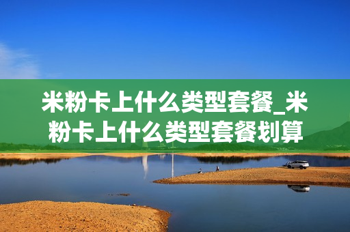 米粉卡上什么类型套餐_米粉卡上什么类型套餐划算