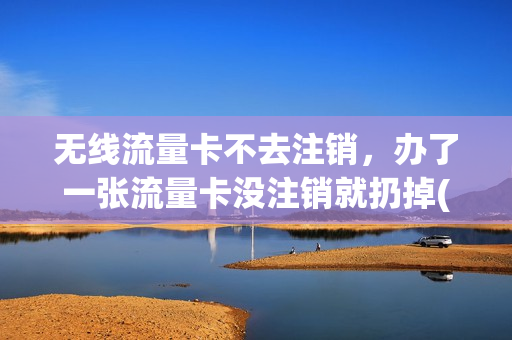 无线流量卡不去注销，办了一张流量卡没注销就扔掉(流量卡不销户可以吗)