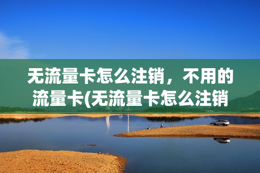 无流量卡怎么注销，不用的流量卡(无流量卡怎么注销,不用的流量卡还能用吗)