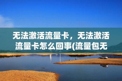 无法激活流量卡，无法激活流量卡怎么回事(流量包无法激活)
