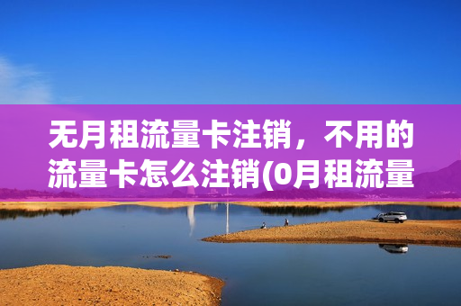无月租流量卡注销，不用的流量卡怎么注销(0月租流量卡怎么注销)