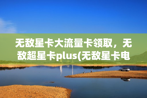 无敌星卡大流量卡领取，无敌超星卡plus(无敌星卡电信怎么样)