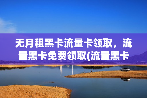 无月租黑卡流量卡领取，流量黑卡免费领取(流量黑卡办理)