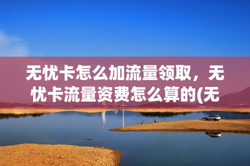 无忧卡怎么加流量领取，无忧卡流量资费怎么算的(无忧卡流量计费模式)