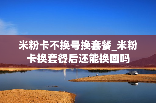 米粉卡不换号换套餐_米粉卡换套餐后还能换回吗