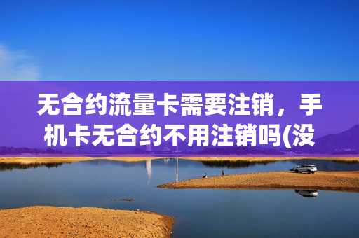 无合约流量卡需要注销，手机卡无合约不用注销吗(没有合约的手机卡可以随时注销吗)
