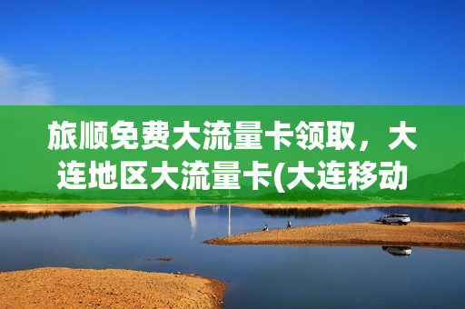 旅顺免费大流量卡领取，大连地区大流量卡(大连移动流量卡套餐介绍)