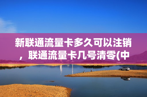 新联通流量卡多久可以注销，联通流量卡几号清零(中国联通流量卡不用了需要注销吗)