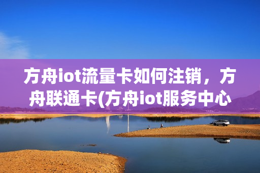 方舟iot流量卡如何注销，方舟联通卡(方舟iot服务中心流量卡怎么样)