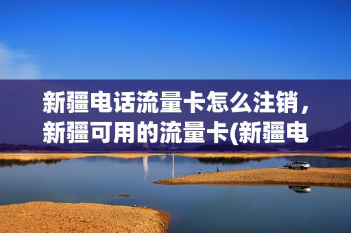 新疆电话流量卡怎么注销，新疆可用的流量卡(新疆电话流量卡怎么注销,新疆可用的流量卡还能用吗)