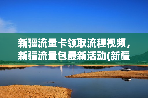 新疆流量卡领取流程视频，新疆流量包最新活动(新疆移动流量卡套餐介绍)
